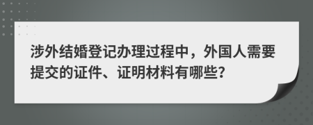 涉外结婚登记办理过程中，外国人需要提交的证件、证明材料有哪些？