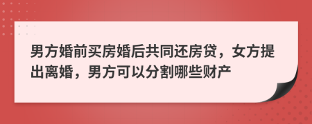 男方婚前买房婚后共同还房贷，女方提出离婚，男方可以分割哪些财产