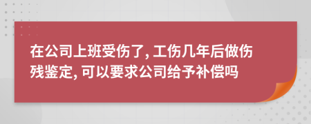 在公司上班受伤了, 工伤几年后做伤残鉴定, 可以要求公司给予补偿吗