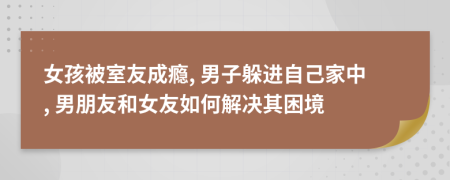 女孩被室友成瘾, 男子躲进自己家中, 男朋友和女友如何解决其困境