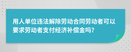 用人单位违法解除劳动合同劳动者可以要求劳动者支付经济补偿金吗？