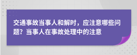 交通事故当事人和解时，应注意哪些问题？当事人在事故处理中的注意