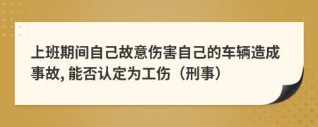 上班期间自己故意伤害自己的车辆造成事故, 能否认定为工伤（刑事）