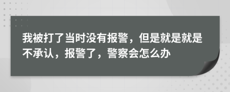 我被打了当时没有报警，但是就是就是不承认，报警了，警察会怎么办