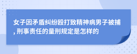 女子因矛盾纠纷殴打致精神病男子被捕, 刑事责任的量刑规定是怎样的