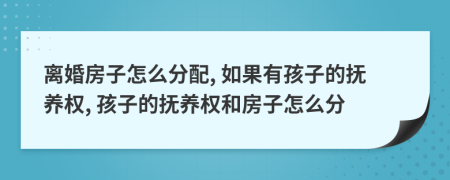 离婚房子怎么分配, 如果有孩子的抚养权, 孩子的抚养权和房子怎么分