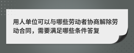 用人单位可以与哪些劳动者协商解除劳动合同，需要满足哪些条件答复