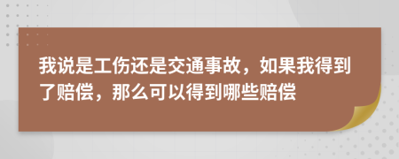 我说是工伤还是交通事故，如果我得到了赔偿，那么可以得到哪些赔偿