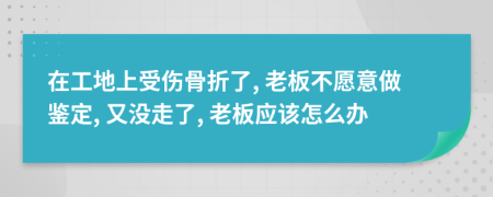 在工地上受伤骨折了, 老板不愿意做鉴定, 又没走了, 老板应该怎么办