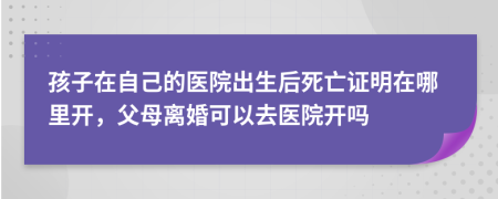 孩子在自己的医院出生后死亡证明在哪里开，父母离婚可以去医院开吗