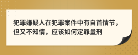 犯罪嫌疑人在犯罪案件中有自首情节，但又不知情，应该如何定罪量刑