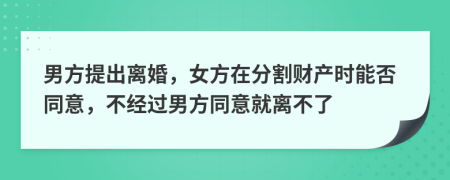 男方提出离婚，女方在分割财产时能否同意，不经过男方同意就离不了