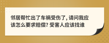 邻居帮忙出了车祸受伤了, 请问我应该怎么要求赔偿? 受害人应该找谁