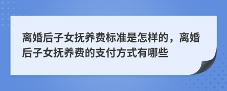 离婚后子女抚养费标准是怎样的，离婚后子女抚养费的支付方式有哪些