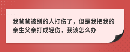 我爸爸被别的人打伤了，但是我把我的亲生父亲打成轻伤，我该怎么办