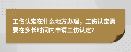 工伤认定在什么地方办理，工伤认定需要在多长时间内申请工伤认定？