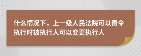 什么情况下，上一级人民法院可以责令执行时被执行人可以变更执行人