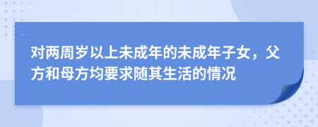 对两周岁以上未成年的未成年子女，父方和母方均要求随其生活的情况