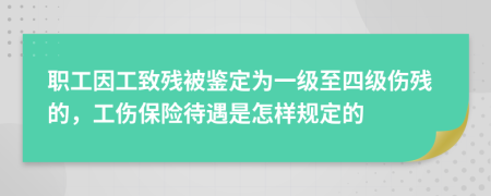 职工因工致残被鉴定为一级至四级伤残的，工伤保险待遇是怎样规定的