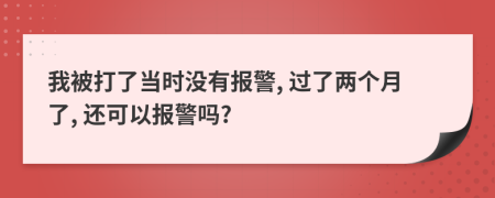 我被打了当时没有报警, 过了两个月了, 还可以报警吗?