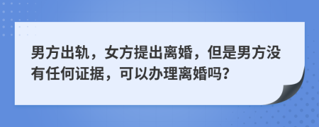 男方出轨，女方提出离婚，但是男方没有任何证据，可以办理离婚吗？