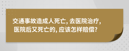 交通事故造成人死亡, 去医院治疗, 医院后又死亡的, 应该怎样赔偿?