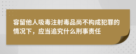 容留他人吸毒注射毒品尚不构成犯罪的情况下，应当追究什么刑事责任