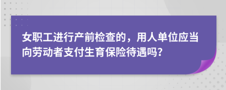 女职工进行产前检查的，用人单位应当向劳动者支付生育保险待遇吗？