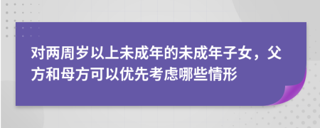 对两周岁以上未成年的未成年子女，父方和母方可以优先考虑哪些情形