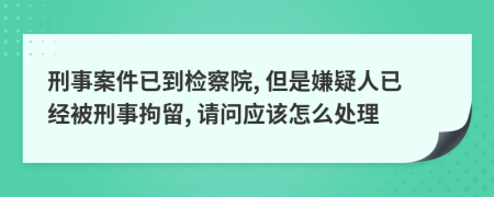 刑事案件已到检察院, 但是嫌疑人已经被刑事拘留, 请问应该怎么处理