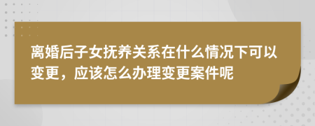 离婚后子女抚养关系在什么情况下可以变更，应该怎么办理变更案件呢