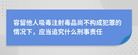 容留他人吸毒注射毒品尚不构成犯罪的情况下，应当追究什么刑事责任