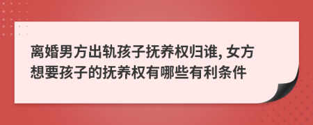 离婚男方出轨孩子抚养权归谁, 女方想要孩子的抚养权有哪些有利条件