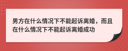 男方在什么情况下不能起诉离婚，而且在什么情况下不能起诉离婚成功