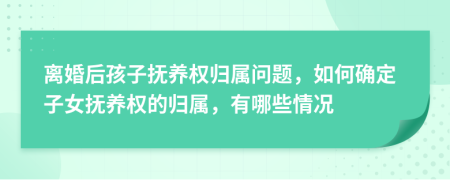 离婚后孩子抚养权归属问题，如何确定子女抚养权的归属，有哪些情况