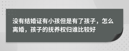 没有结婚证有小孩但是有了孩子，怎么离婚，孩子的抚养权归谁比较好