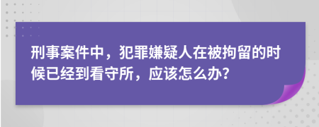 刑事案件中，犯罪嫌疑人在被拘留的时候已经到看守所，应该怎么办？