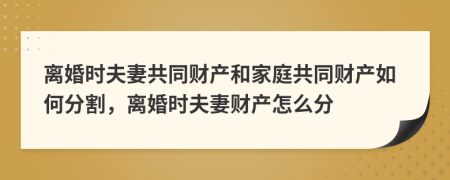 离婚时夫妻共同财产和家庭共同财产如何分割，离婚时夫妻财产怎么分