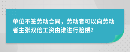 单位不签劳动合同，劳动者可以向劳动者主张双倍工资由谁进行赔偿？