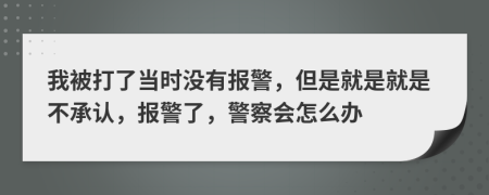 我被打了当时没有报警，但是就是就是不承认，报警了，警察会怎么办