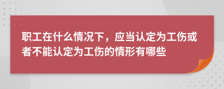 职工在什么情况下，应当认定为工伤或者不能认定为工伤的情形有哪些