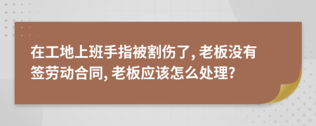 在工地上班手指被割伤了, 老板没有签劳动合同, 老板应该怎么处理?