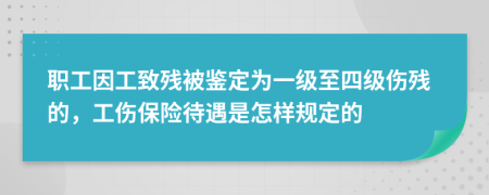 职工因工致残被鉴定为一级至四级伤残的，工伤保险待遇是怎样规定的