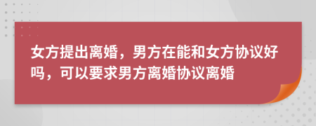 女方提出离婚，男方在能和女方协议好吗，可以要求男方离婚协议离婚
