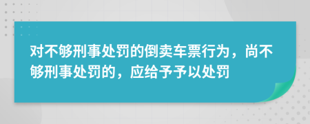 对不够刑事处罚的倒卖车票行为，尚不够刑事处罚的，应给予予以处罚