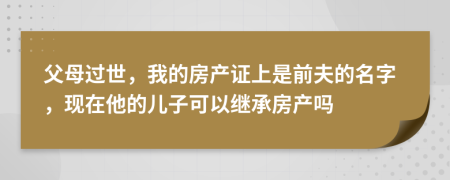 父母过世，我的房产证上是前夫的名字，现在他的儿子可以继承房产吗