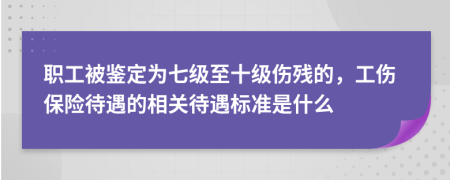 职工被鉴定为七级至十级伤残的，工伤保险待遇的相关待遇标准是什么