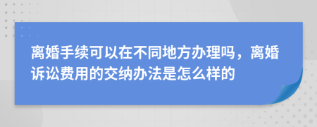 离婚手续可以在不同地方办理吗，离婚诉讼费用的交纳办法是怎么样的