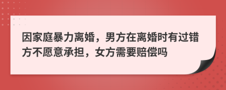 因家庭暴力离婚，男方在离婚时有过错方不愿意承担，女方需要赔偿吗