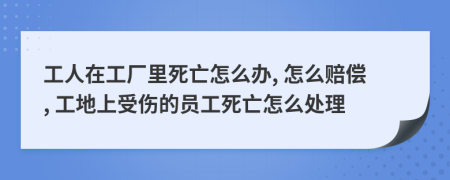 工人在工厂里死亡怎么办, 怎么赔偿, 工地上受伤的员工死亡怎么处理